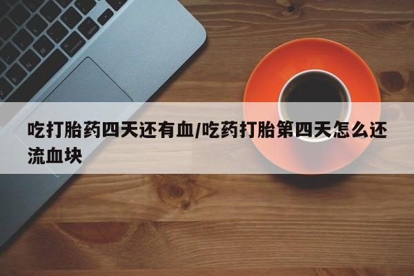 堕胎药货到付款吃打胎药四天还有血/吃药打胎第四天怎么还流血块