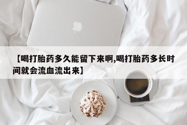 堕胎药货到付款【喝打胎药多久能留下来啊,喝打胎药多长时间就会流血流出来】