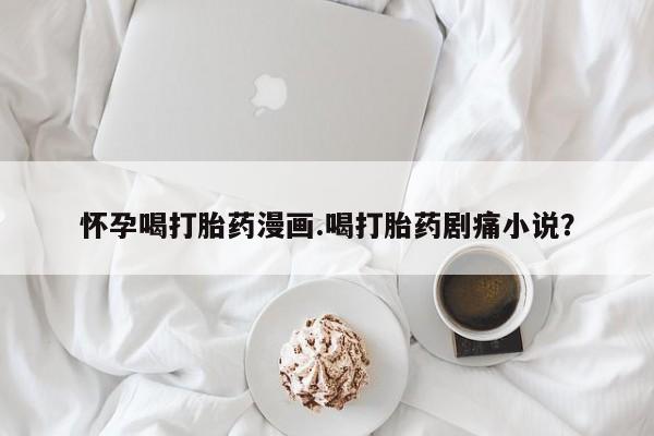 堕胎药货到付款怀孕喝打胎药漫画.喝打胎药剧痛小说？