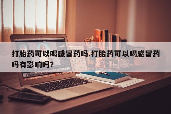 堕胎药货到付款打胎药可以喝感冒药吗.打胎药可以喝感冒药吗有影响吗？