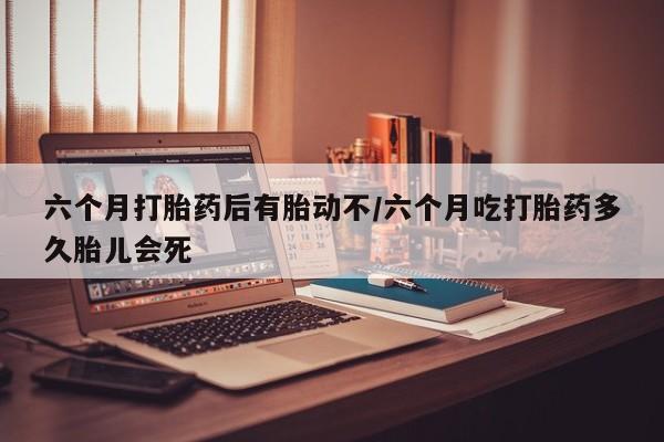堕胎药货到付款六个月打胎药后有胎动不/六个月吃打胎药多久胎儿会死