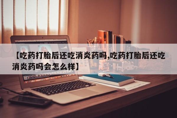 堕胎药货到付款【吃药打胎后还吃消炎药吗,吃药打胎后还吃消炎药吗会怎么样】