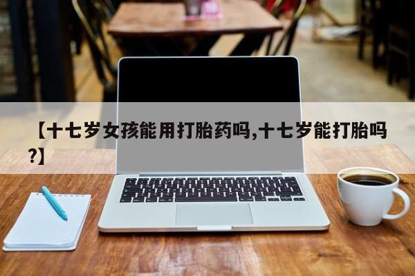堕胎药货到付款【十七岁女孩能用打胎药吗,十七岁能打胎吗?】