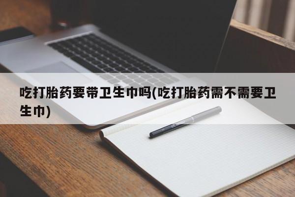 堕胎药货到付款吃打胎药要带卫生巾吗(吃打胎药需不需要卫生巾)