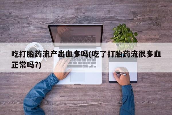 堕胎药货到付款吃打胎药流产出血多吗(吃了打胎药流很多血正常吗?)