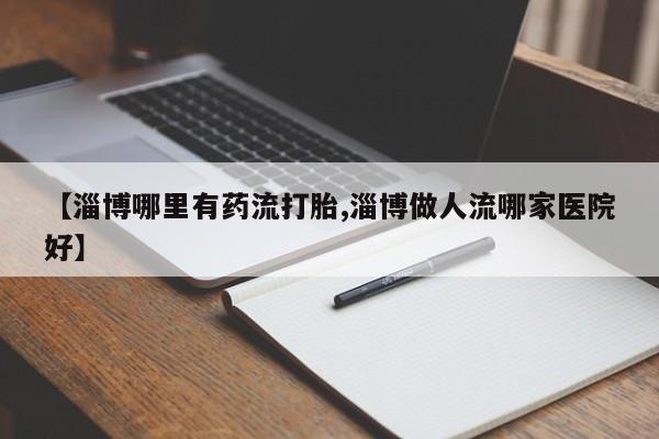 堕胎药货到付款【淄博哪里有药流打胎,淄博做人流哪家医院好】