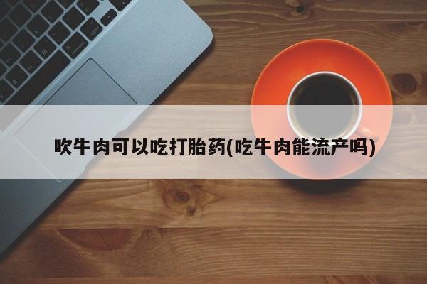 堕胎药货到付款吹牛肉可以吃打胎药(吃牛肉能流产吗)