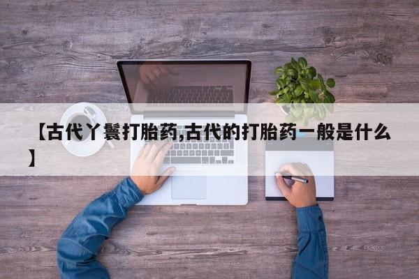 堕胎药货到付款【古代丫鬟打胎药,古代的打胎药一般是什么】
