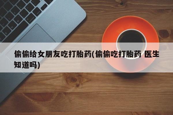 堕胎药货到付款偷偷给女朋友吃打胎药(偷偷吃打胎药 医生知道吗)
