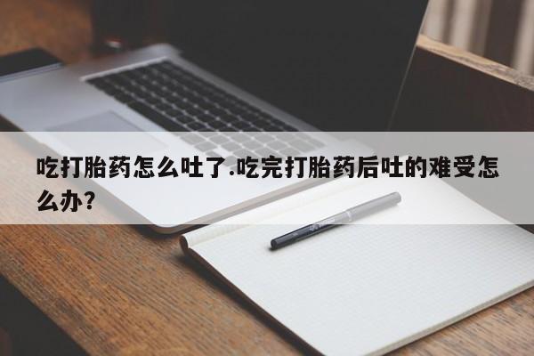 堕胎药货到付款吃打胎药怎么吐了.吃完打胎药后吐的难受怎么办？
