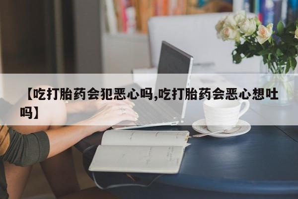 堕胎药货到付款【吃打胎药会犯恶心吗,吃打胎药会恶心想吐吗】