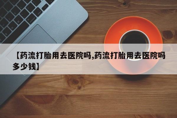 堕胎药货到付款【药流打胎用去医院吗,药流打胎用去医院吗多少钱】