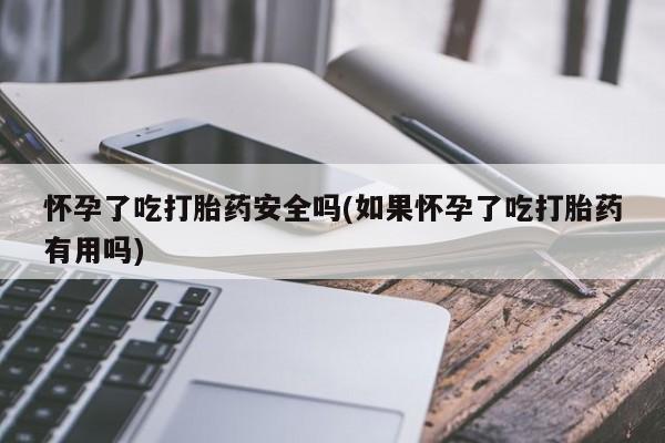 堕胎药货到付款怀孕了吃打胎药安全吗(如果怀孕了吃打胎药有用吗)