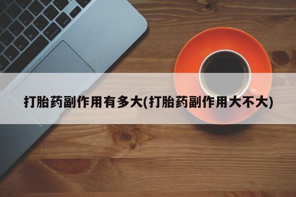 堕胎药货到付款打胎药副作用有多大(打胎药副作用大不大)