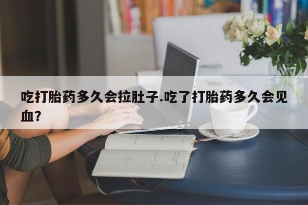 堕胎药货到付款吃打胎药多久会拉肚子.吃了打胎药多久会见血？