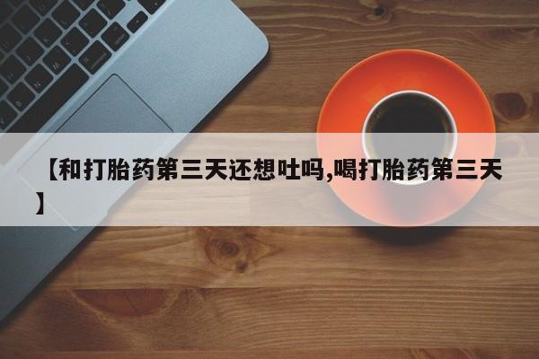 堕胎药货到付款【和打胎药第三天还想吐吗,喝打胎药第三天】