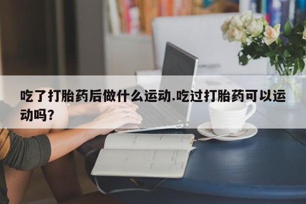堕胎药货到付款吃了打胎药后做什么运动.吃过打胎药可以运动吗？