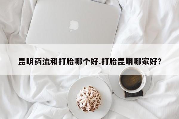 堕胎药货到付款昆明药流和打胎哪个好.打胎昆明哪家好？