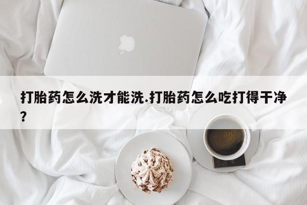 堕胎药货到付款打胎药怎么洗才能洗.打胎药怎么吃打得干净？