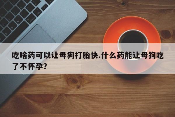 堕胎药货到付款吃啥药可以让母狗打胎快.什么药能让母狗吃了不怀孕？