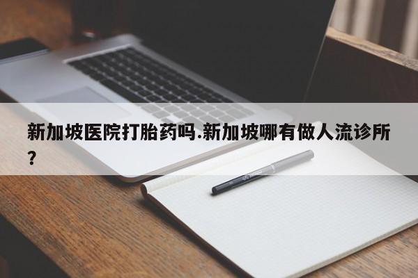 堕胎药货到付款新加坡医院打胎药吗.新加坡哪有做人流诊所？